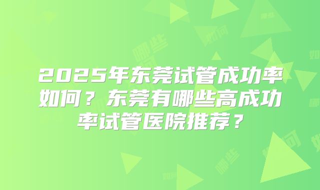 2025年东莞试管成功率如何?东莞有哪些高成功率试管医院推荐?