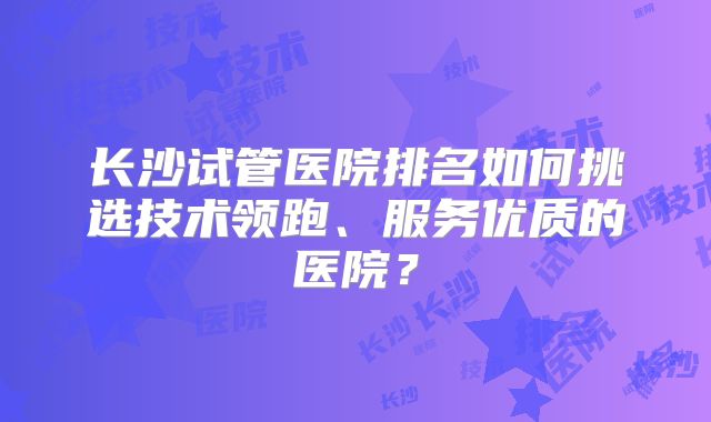 长沙试管医院排名如何挑选技术领跑、服务优质的医院？