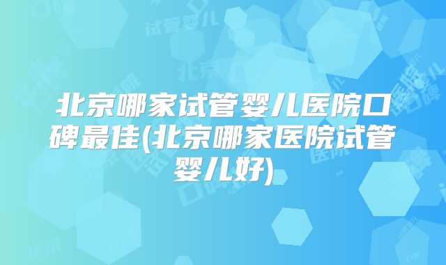北京哪家试管婴儿医院口碑最佳(北京哪家医院试管婴儿好)
