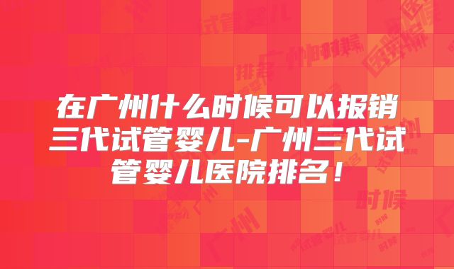 在广州什么时候可以报销三代试管婴儿-广州三代试管婴儿医院排名!