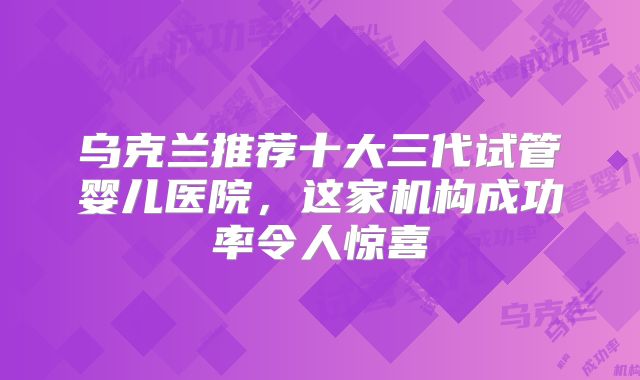 乌克兰推荐十大三代试管婴儿医院,这家机构成功率令人惊喜