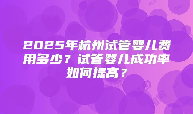 2025年杭州试管婴儿费用多少?试管婴儿成功率如何提高?