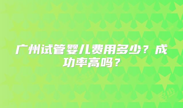 广州试管婴儿费用多少?成功率高吗?