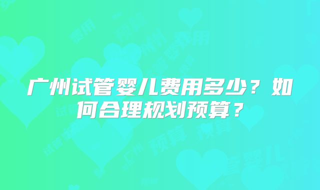 广州试管婴儿费用多少?如何合理规划预算?