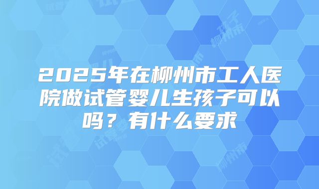 2025年在柳州市工人医院做试管婴儿生孩子可以吗？有什么要求