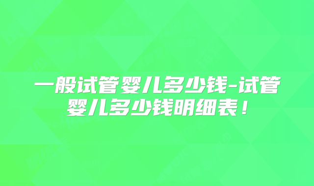 一般试管婴儿多少钱-试管婴儿多少钱明细表!
