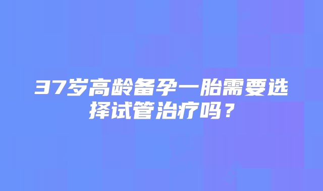 37岁高龄备孕一胎需要选择试管治疗吗?