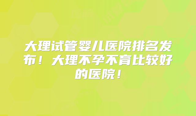 大理试管婴儿医院排名发布！大理不孕不育比较好的医院！