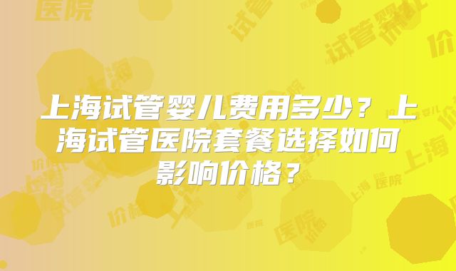 上海试管婴儿费用多少？上海试管医院套餐选择如何影响价格？