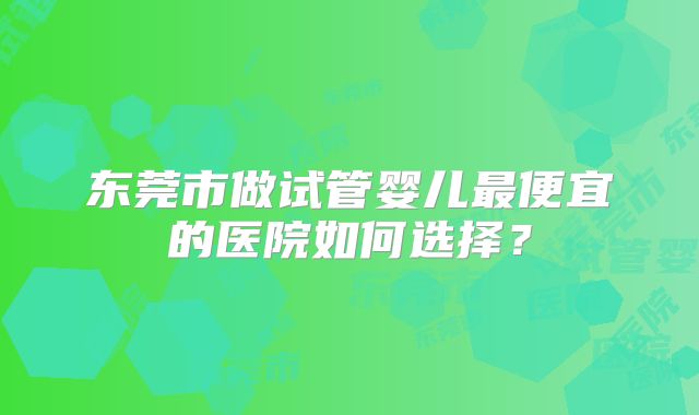 东莞市做试管婴儿最便宜的医院如何选择？