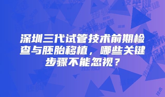深圳三代试管技术前期检查与胚胎移植,哪些关键步骤不能忽视?