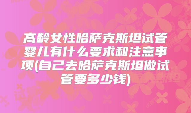 高龄女性哈萨克斯坦试管婴儿有什么要求和注意事项(自己去哈萨克斯坦做试管要多少钱)