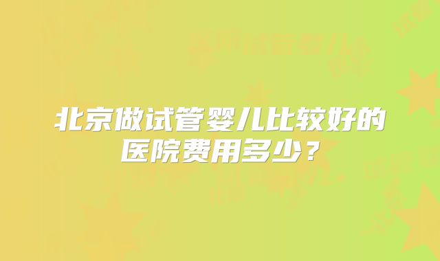 北京做试管婴儿比较好的医院费用多少？