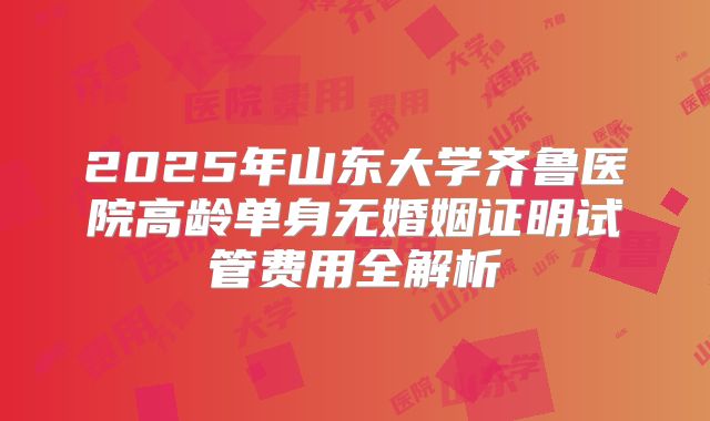 2025年山东大学齐鲁医院高龄单身无婚姻证明试管费用全解析