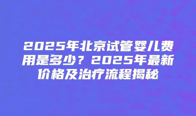 2025年北京试管婴儿费用是多少？2025年最新价格及治疗流程揭秘