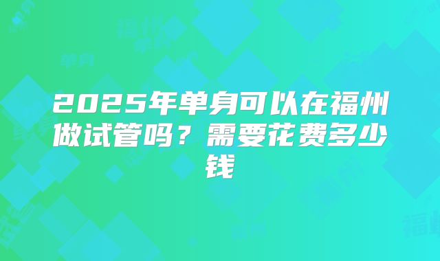 2025年单身可以在福州做试管吗？需要花费多少钱