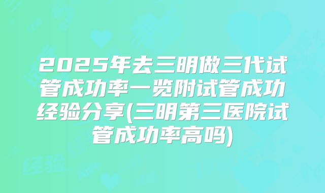 2025年去三明做三代试管成功率一览附试管成功经验分享(三明第三医院试管成功率高吗)
