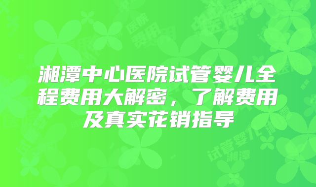 湘潭中心医院试管婴儿全程费用大解密，了解费用及真实花销指导