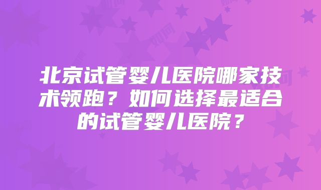 北京试管婴儿医院哪家技术领跑?如何选择最适合的试管婴儿医院?