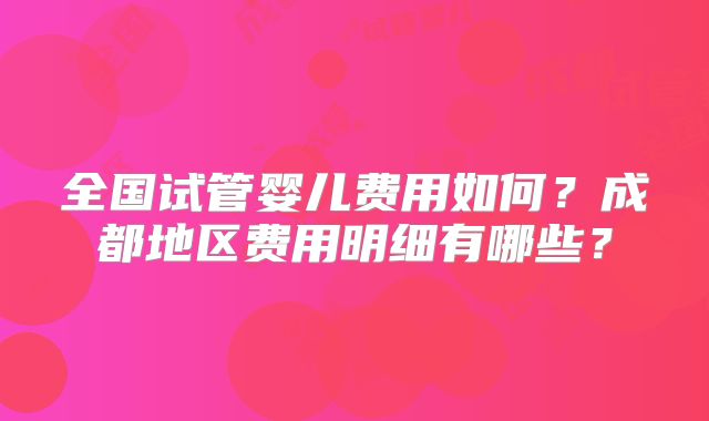 全国试管婴儿费用如何？成都地区费用明细有哪些？