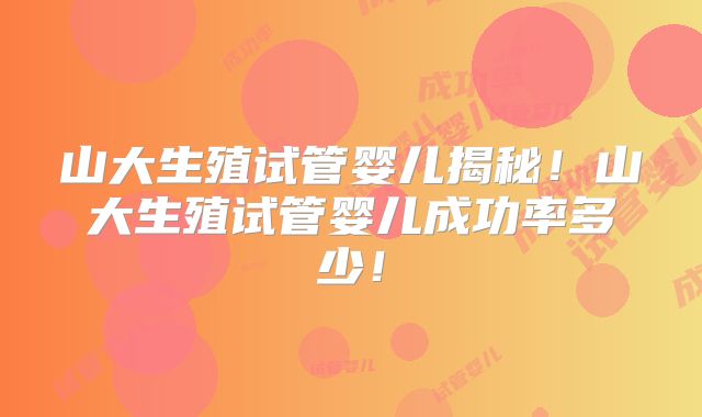 山大生殖试管婴儿揭秘！山大生殖试管婴儿成功率多少！