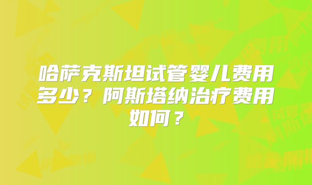 哈萨克斯坦试管婴儿费用多少?阿斯塔纳治疗费用如何?