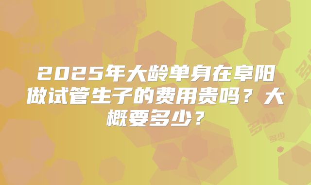 2025年大龄单身在阜阳做试管生子的费用贵吗?大概要多少?