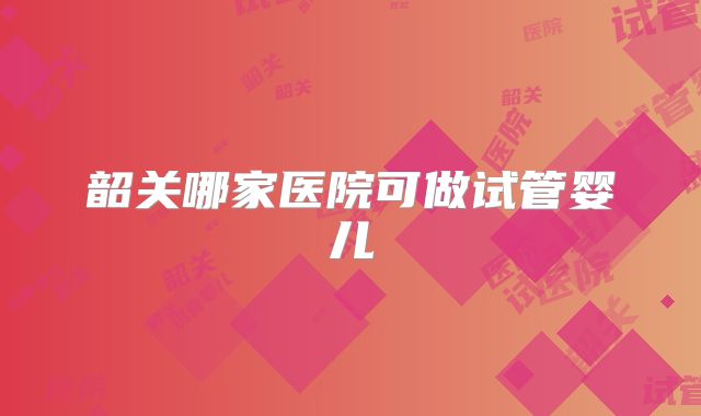 韶关哪家医院可做试管婴儿