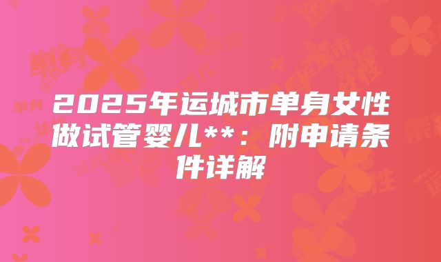 2025年运城市单身女性做试管婴儿**：附申请条件详解