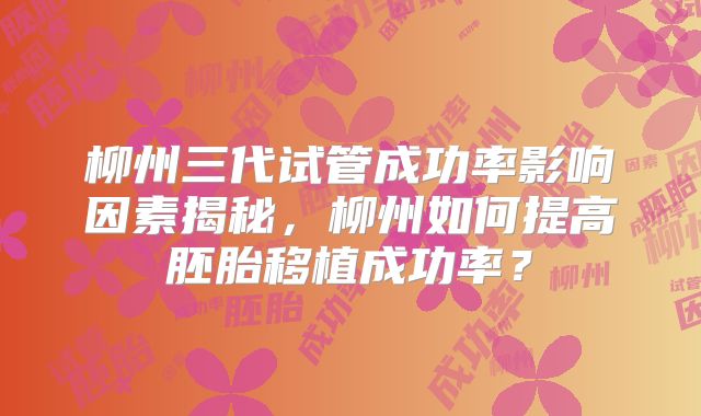 柳州三代试管成功率影响因素揭秘,柳州如何提高胚胎移植成功率?