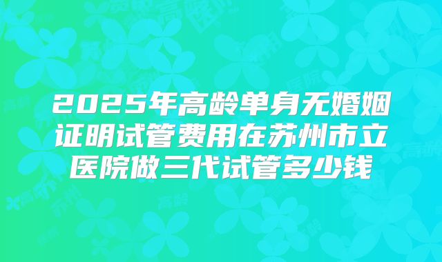 2025年高龄单身无婚姻证明试管费用在苏州市立医院做三代试管多少钱
