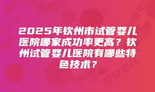 2025年钦州市试管婴儿医院哪家成功率更高？钦州试管婴儿医院有哪些特色技术？