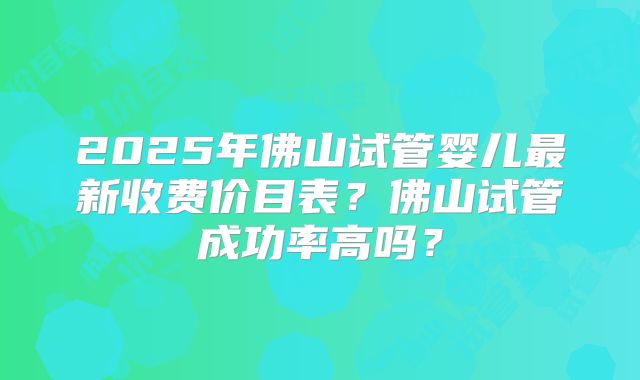 2025年佛山试管婴儿最新收费价目表？佛山试管成功率高吗？