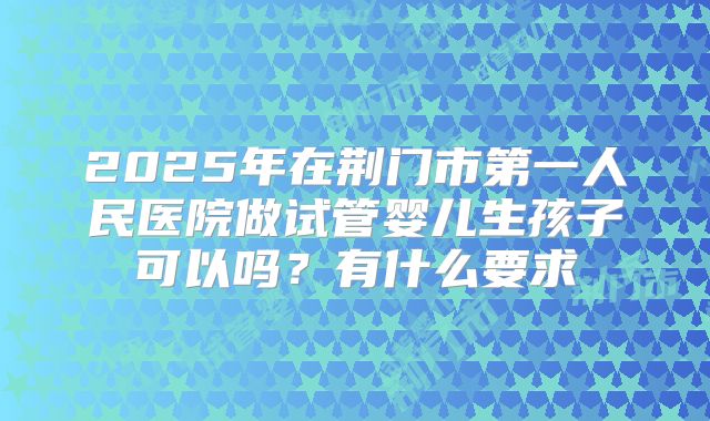 2025年在荆门市第一人民医院做试管婴儿生孩子可以吗?有什么要求