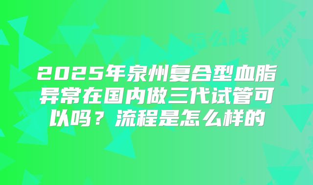 2025年泉州复合型血脂异常在国内做三代试管可以吗？流程是怎么样的