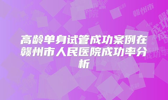 高龄单身试管成功案例在赣州市人民医院成功率分析