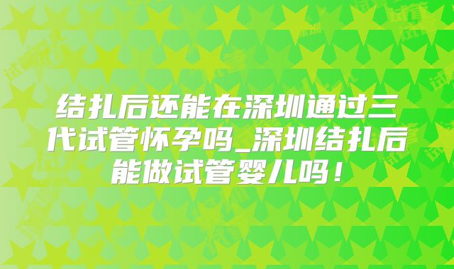 结扎后还能在深圳通过三代试管怀孕吗_深圳结扎后能做试管婴儿吗!