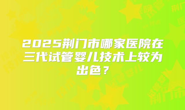 2025荆门市哪家医院在三代试管婴儿技术上较为出色？