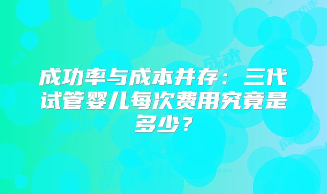 成功率与成本并存：三代试管婴儿每次费用究竟是多少？
