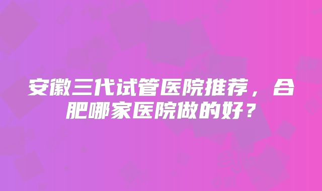 安徽三代试管医院推荐,合肥哪家医院做的好?