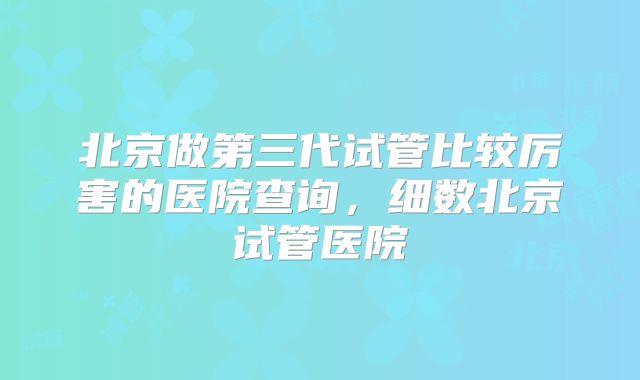 北京做第三代试管比较厉害的医院查询,细数北京试管医院