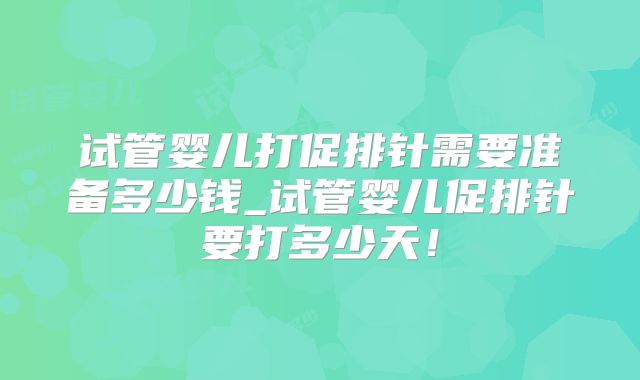 试管婴儿打促排针需要准备多少钱_试管婴儿促排针要打多少天！