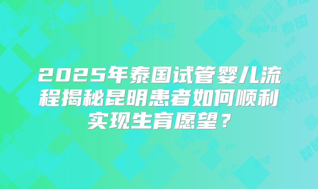 2025年泰国试管婴儿流程揭秘昆明患者如何顺利实现生育愿望？
