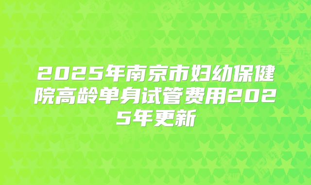 2025年南京市妇幼保健院高龄单身试管费用2025年更新