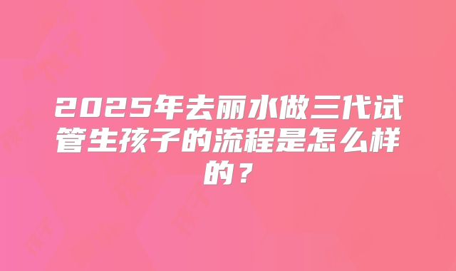 2025年去丽水做三代试管生孩子的流程是怎么样的？