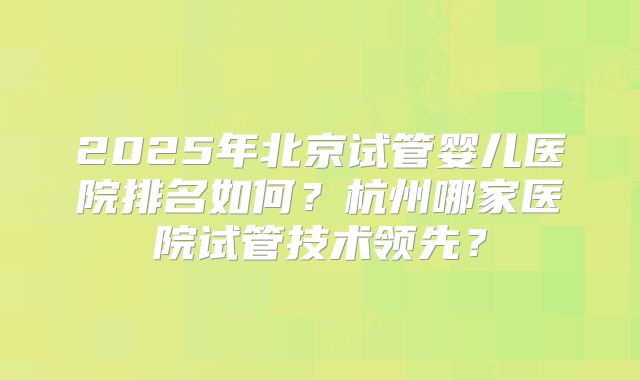2025年北京试管婴儿医院排名如何？杭州哪家医院试管技术领先？