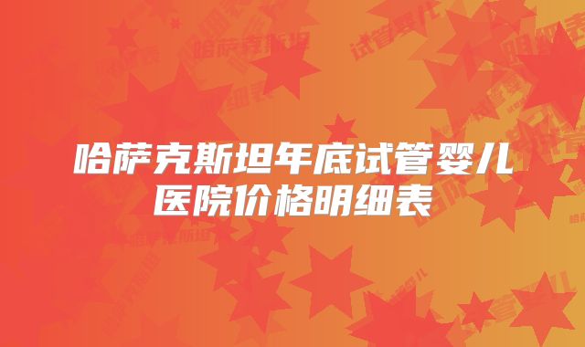 哈萨克斯坦年底试管婴儿医院价格明细表