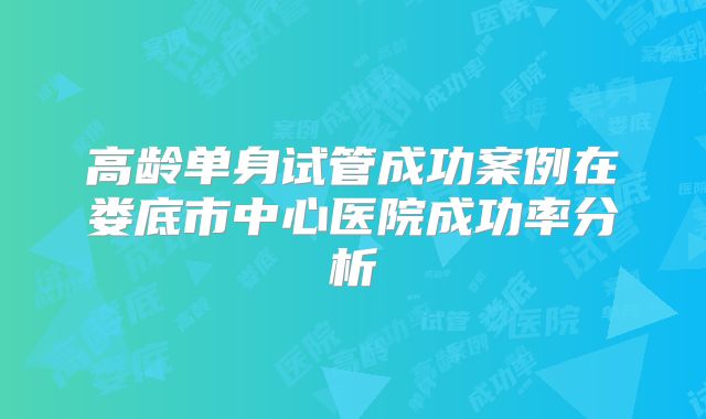 高龄单身试管成功案例在娄底市中心医院成功率分析