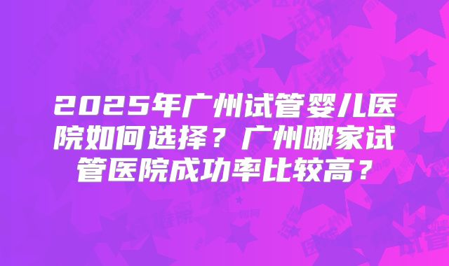2025年广州试管婴儿医院如何选择？广州哪家试管医院成功率比较高？