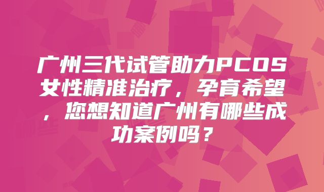 广州三代试管助力PCOS女性精准治疗,孕育希望,您想知道广州有哪些成功案例吗?